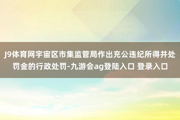 J9体育网宇宙区市集监管局作出充公违纪所得并处罚金的行政处罚-九游会ag登陆入口 登录入口