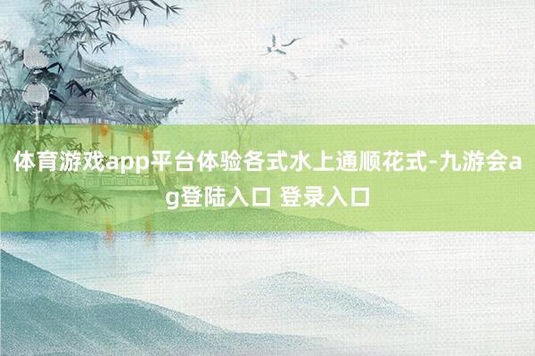 体育游戏app平台体验各式水上通顺花式-九游会ag登陆入口 登录入口