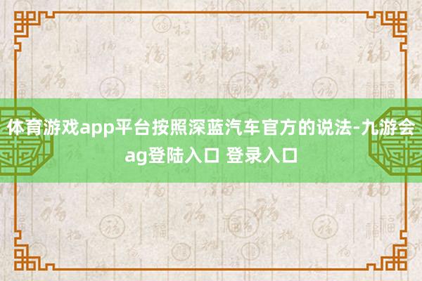 体育游戏app平台按照深蓝汽车官方的说法-九游会ag登陆入口 登录入口