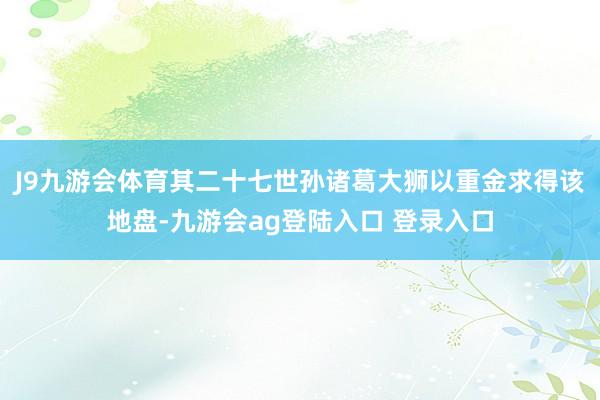 J9九游会体育其二十七世孙诸葛大狮以重金求得该地盘-九游会ag登陆入口 登录入口