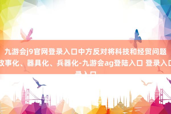 九游会j9官网登录入口中方反对将科技和经贸问题政事化、器具化、兵器化-九游会ag登陆入口 登录入口