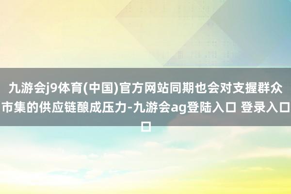 九游会j9体育(中国)官方网站同期也会对支握群众市集的供应链酿成压力-九游会ag登陆入口 登录入口