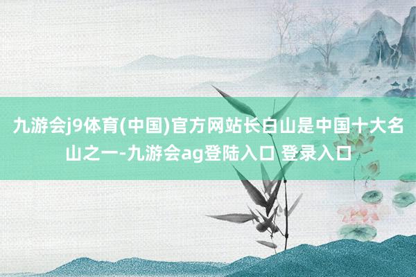 九游会j9体育(中国)官方网站长白山是中国十大名山之一-九游会ag登陆入口 登录入口