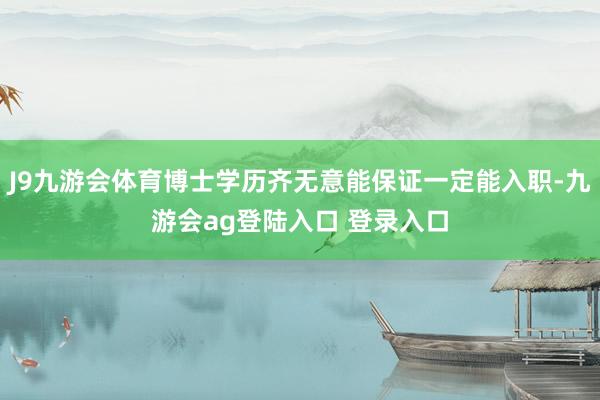 J9九游会体育博士学历齐无意能保证一定能入职-九游会ag登陆入口 登录入口