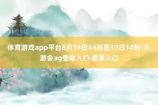 体育游戏app平台8月16日14时至17日14时-九游会ag登陆入口 登录入口