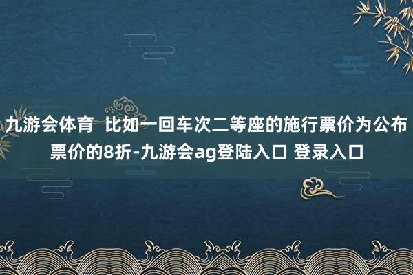 九游会体育  比如一回车次二等座的施行票价为公布票价的8折-九游会ag登陆入口 登录入口