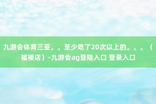 九游会体育三亚。。至少吃了20次以上的。。。（褴褛店）-九游会ag登陆入口 登录入口