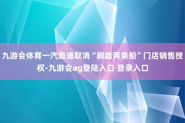 九游会体育一汽奥迪取消“脚踏两条船”门店销售授权-九游会ag登陆入口 登录入口