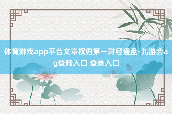 体育游戏app平台文章权归第一财经通盘-九游会ag登陆入口 登录入口