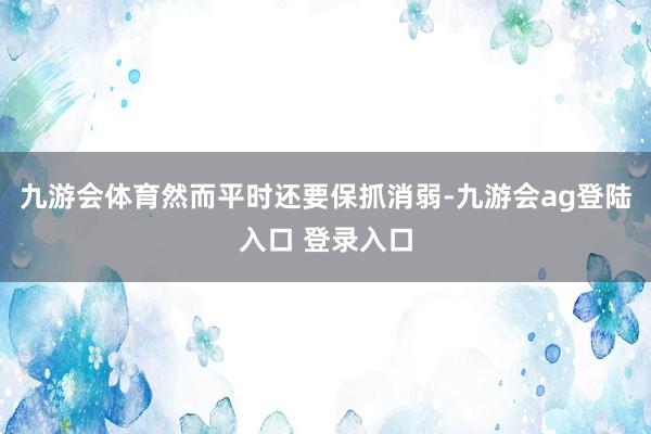 九游会体育然而平时还要保抓消弱-九游会ag登陆入口 登录入口