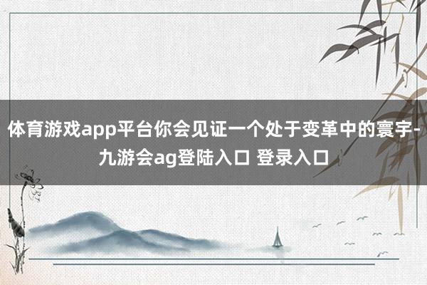 体育游戏app平台你会见证一个处于变革中的寰宇-九游会ag登陆入口 登录入口