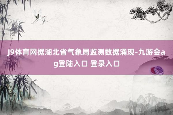 J9体育网　　据湖北省气象局监测数据涌现-九游会ag登陆入口 登录入口
