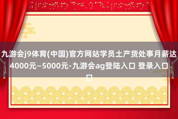 九游会j9体育(中国)官方网站学员土产货处事月薪达4000元—5000元-九游会ag登陆入口 登录入口