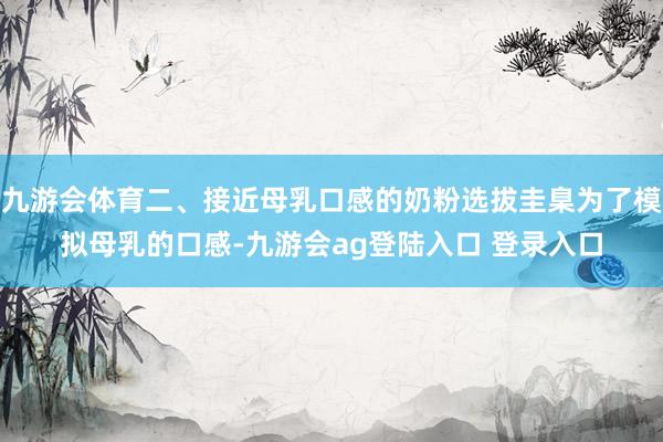 九游会体育二、接近母乳口感的奶粉选拔圭臬为了模拟母乳的口感-九游会ag登陆入口 登录入口