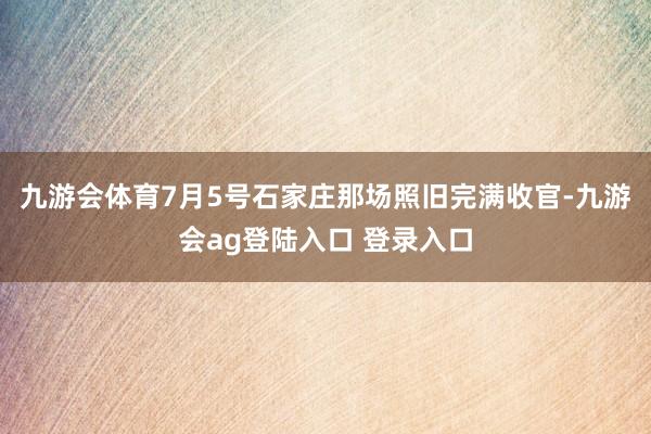九游会体育7月5号石家庄那场照旧完满收官-九游会ag登陆入口 登录入口