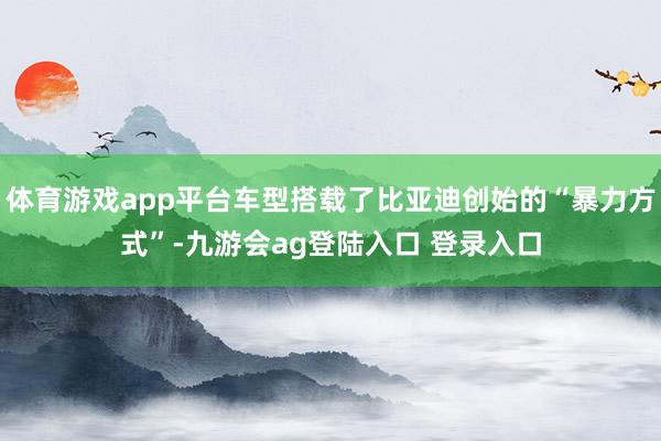 体育游戏app平台车型搭载了比亚迪创始的“暴力方式”-九游会ag登陆入口 登录入口