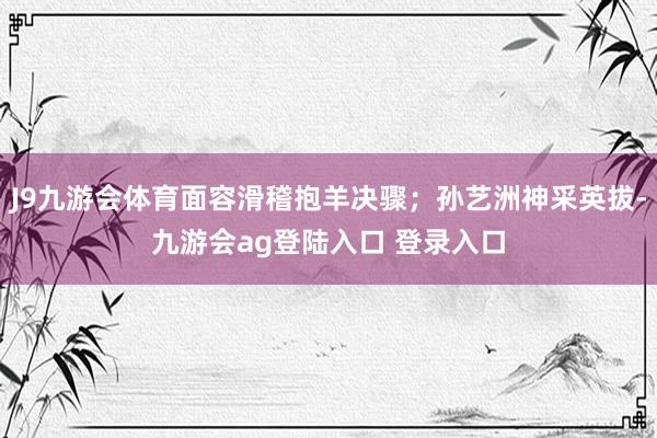 J9九游会体育面容滑稽抱羊决骤；孙艺洲神采英拔-九游会ag登陆入口 登录入口