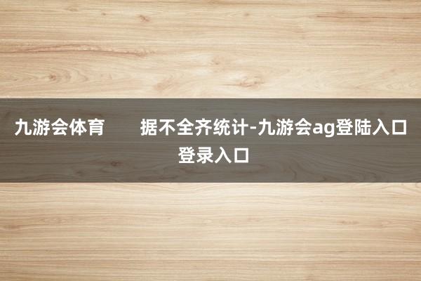九游会体育       据不全齐统计-九游会ag登陆入口 登录入口