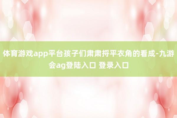 体育游戏app平台孩子们肃肃捋平衣角的看成-九游会ag登陆入口 登录入口