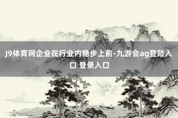 J9体育网企业在行业内稳步上前-九游会ag登陆入口 登录入口