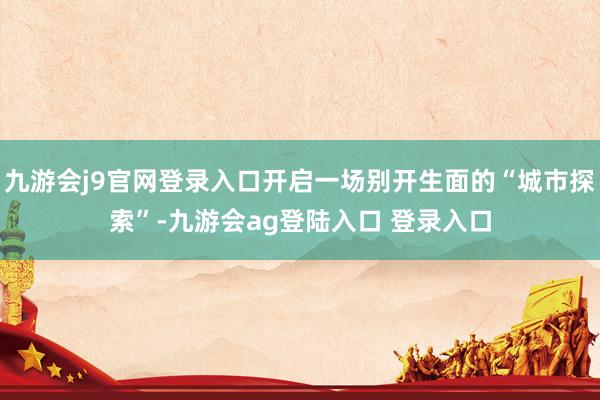 九游会j9官网登录入口开启一场别开生面的“城市探索”-九游会ag登陆入口 登录入口