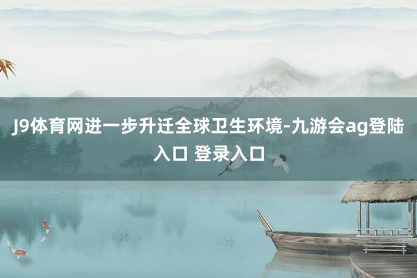 J9体育网进一步升迁全球卫生环境-九游会ag登陆入口 登录入口
