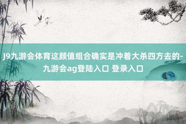 J9九游会体育这颜值组合确实是冲着大杀四方去的-九游会ag登陆入口 登录入口