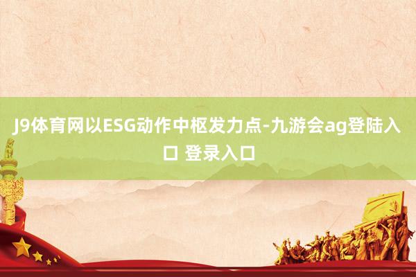 J9体育网以ESG动作中枢发力点-九游会ag登陆入口 登录入口