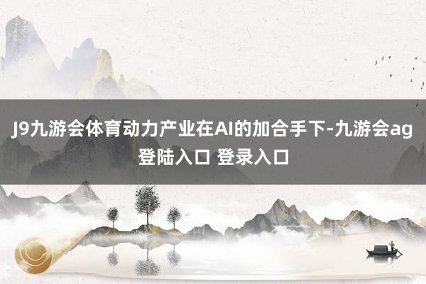 J9九游会体育动力产业在AI的加合手下-九游会ag登陆入口 登录入口
