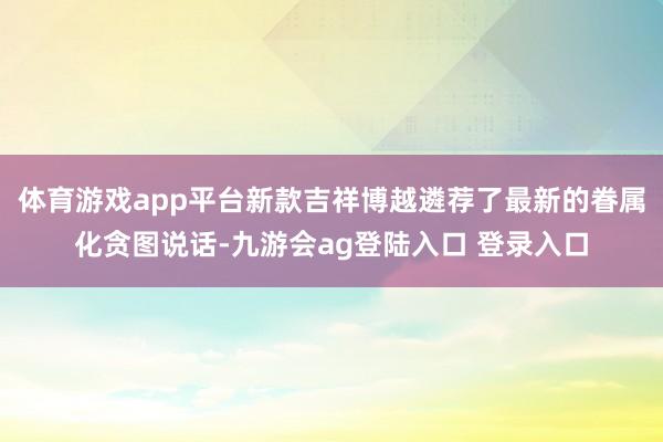 体育游戏app平台新款吉祥博越遴荐了最新的眷属化贪图说话-九游会ag登陆入口 登录入口