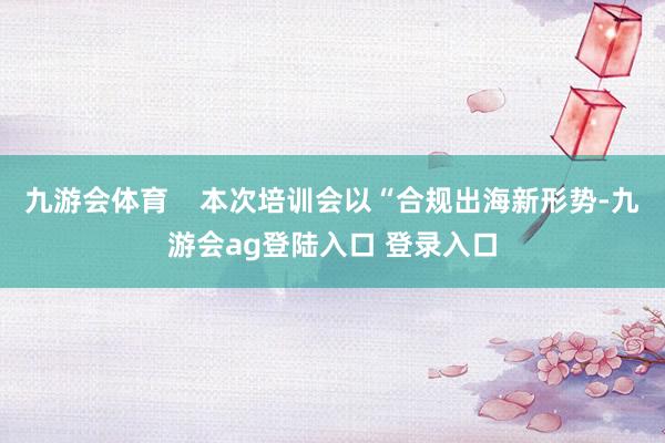 九游会体育    本次培训会以“合规出海新形势-九游会ag登陆入口 登录入口