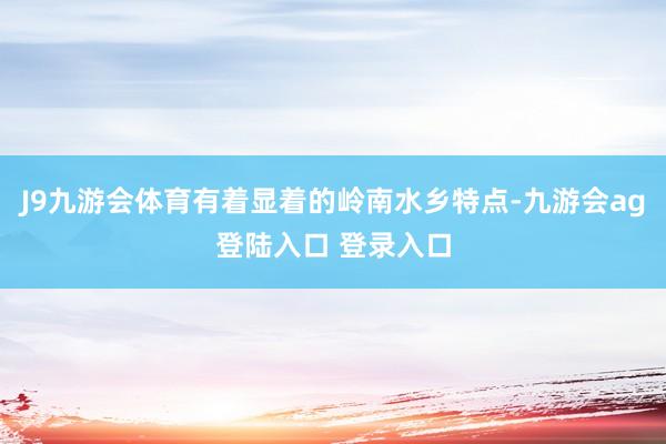 J9九游会体育有着显着的岭南水乡特点-九游会ag登陆入口 登录入口
