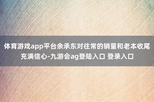 体育游戏app平台余承东对往常的销量和老本收尾充满信心-九游会ag登陆入口 登录入口