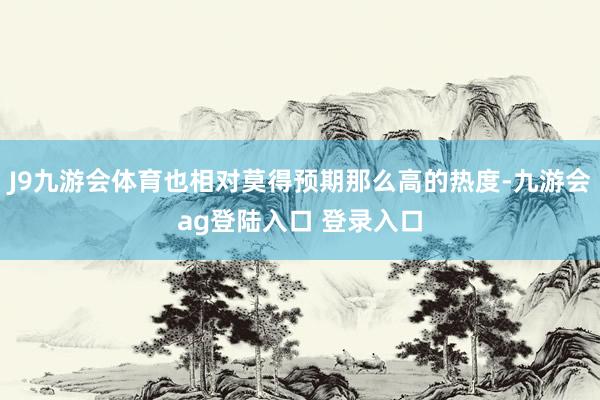 J9九游会体育也相对莫得预期那么高的热度-九游会ag登陆入口 登录入口