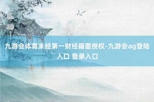 九游会体育未经第一财经籍面授权-九游会ag登陆入口 登录入口