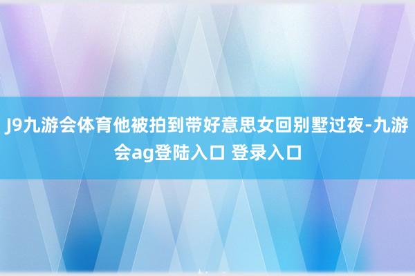 J9九游会体育他被拍到带好意思女回别墅过夜-九游会ag登陆入口 登录入口