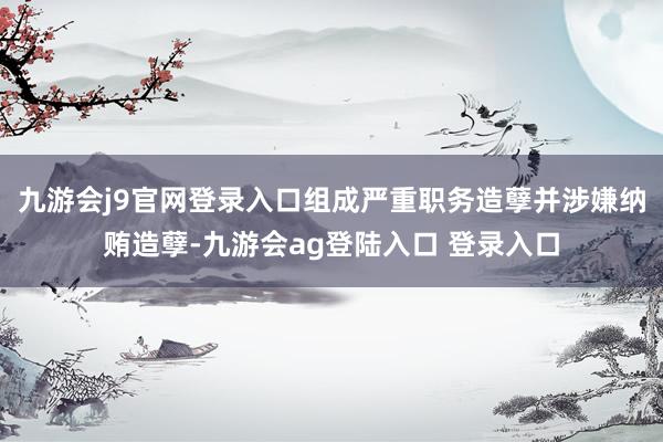 九游会j9官网登录入口组成严重职务造孽并涉嫌纳贿造孽-九游会ag登陆入口 登录入口