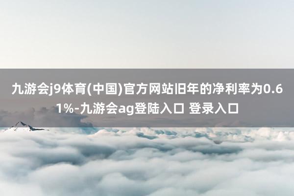 九游会j9体育(中国)官方网站旧年的净利率为0.61%-九游会ag登陆入口 登录入口