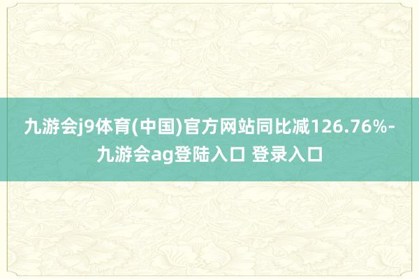 九游会j9体育(中国)官方网站同比减126.76%-九游会ag登陆入口 登录入口