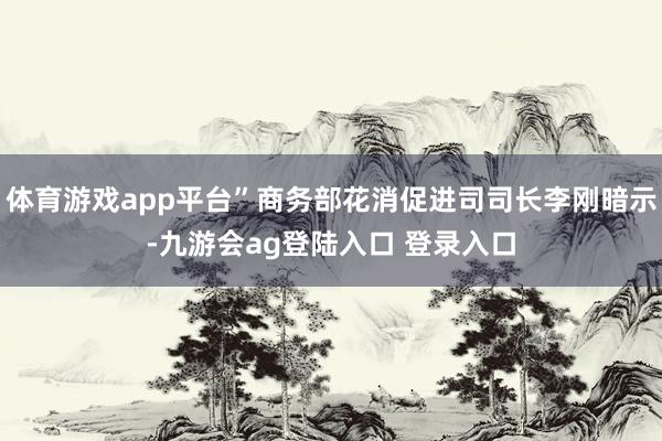 体育游戏app平台”商务部花消促进司司长李刚暗示-九游会ag登陆入口 登录入口
