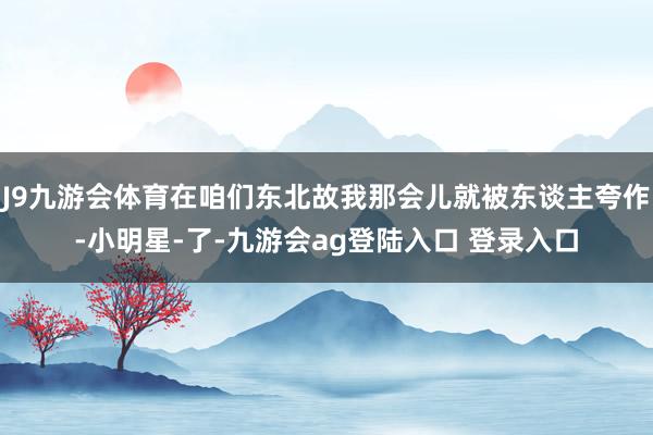 J9九游会体育在咱们东北故我那会儿就被东谈主夸作-小明星-了-九游会ag登陆入口 登录入口