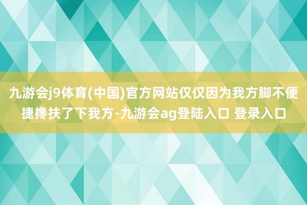九游会j9体育(中国)官方网站仅仅因为我方脚不便捷搀扶了下我方-九游会ag登陆入口 登录入口