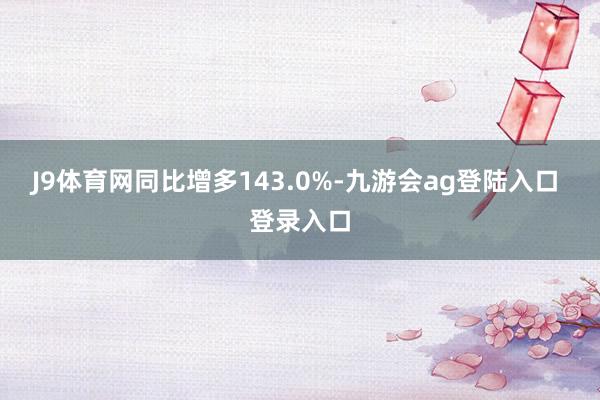 J9体育网同比增多143.0%-九游会ag登陆入口 登录入口