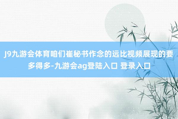 J9九游会体育咱们崔秘书作念的远比视频展现的要多得多-九游会ag登陆入口 登录入口
