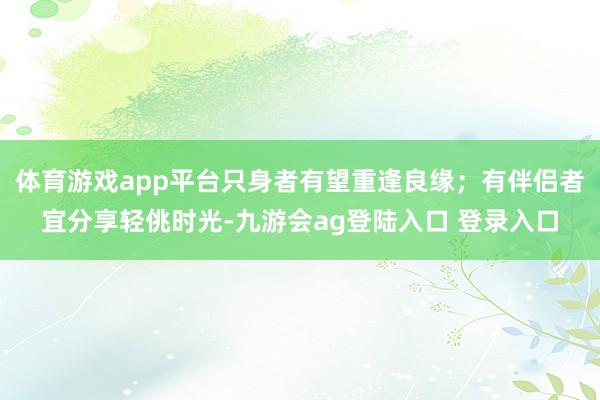 体育游戏app平台只身者有望重逢良缘；有伴侣者宜分享轻佻时光-九游会ag登陆入口 登录入口