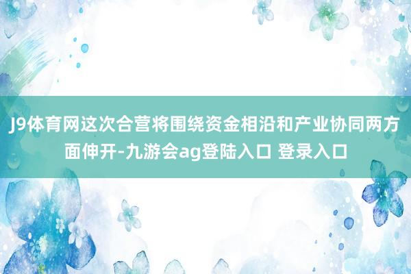 J9体育网这次合营将围绕资金相沿和产业协同两方面伸开-九游会ag登陆入口 登录入口