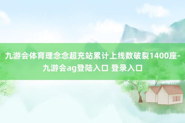 九游会体育理念念超充站累计上线数破裂1400座-九游会ag登陆入口 登录入口