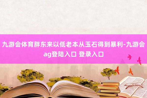九游会体育胖东来以低老本从玉石得到暴利-九游会ag登陆入口 登录入口