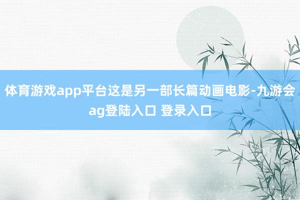 体育游戏app平台这是另一部长篇动画电影-九游会ag登陆入口 登录入口