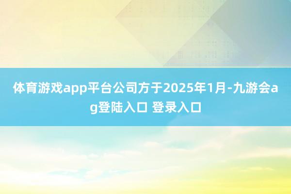 体育游戏app平台公司方于2025年1月-九游会ag登陆入口 登录入口